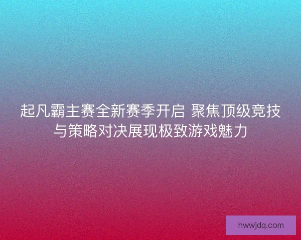 起凡霸主赛全新赛季开启 聚焦顶级竞技与策略对决展现极致游戏魅力