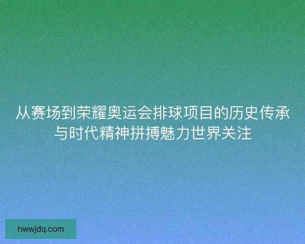 从赛场到荣耀奥运会排球项目的历史传承与时代精神拼搏魅力世界关注