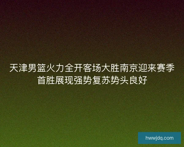 天津男篮火力全开客场大胜南京迎来赛季首胜展现强势复苏势头良好